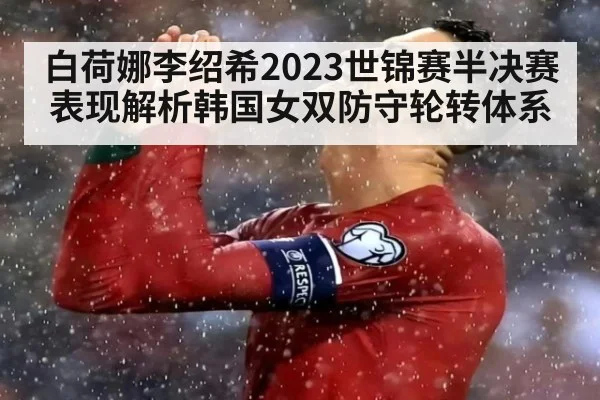 白荷娜李绍希2023世锦赛半决赛表现解析韩国女双防守轮转体系